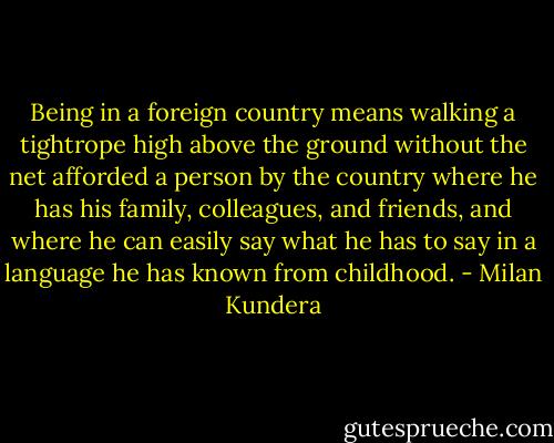 Being in a foreign country means walking a tightrope high above the ground without the net afforded a person by the country where he has his family, colleagues, and friends, and where he can easily say what he has to say in a language he has known from childhood. - Milan Kundera