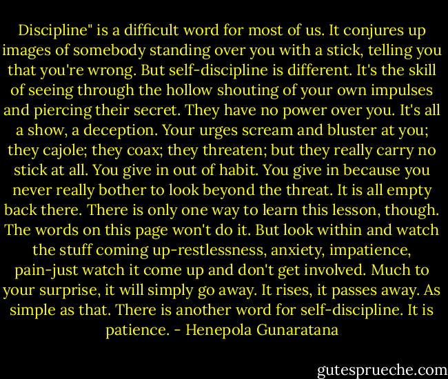 Discipline" is a difficult word for most of us. It conjures up images of somebody standing over you with a stick, telling you that you're wrong. But self-discipline is different. It's the skill of seeing through the hollow shouting of your own impulses and piercing their secret. They have no power over you. It's all a show, a deception. Your urges scream and bluster at you; they cajole; they coax; they threaten; but they really carry no stick at all. You give in out of habit. You give in because you never really bother to look beyond the threat. It is all empty back there. There is only one way to learn this lesson, though. The words on this page won't do it. But look within and watch the stuff coming up-restlessness, anxiety, impatience, pain-just watch it come up and don't get involved. Much to your surprise, it will simply go away. It rises, it passes away. As simple as that. There is another word for self-discipline. It is patience. - Henepola Gunaratana