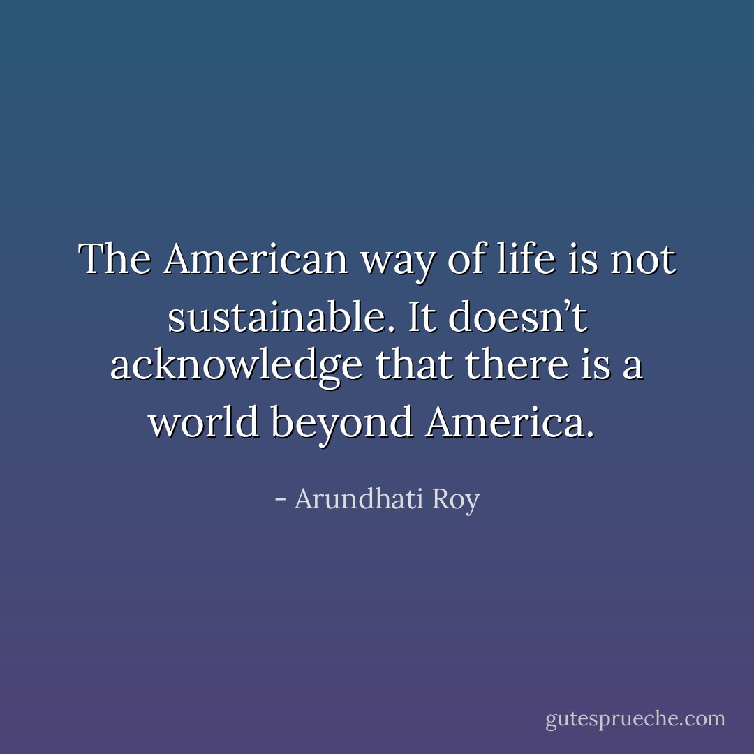 The American way of life is not sustainable. It doesn’t acknowledge that there is a world beyond America.  - Arundhati Roy