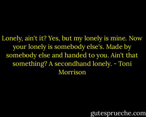 Lonely, ain't it?<br />Yes, but my lonely is mine. Now your lonely is somebody else's. Made by somebody else and handed to you. Ain't that something? A secondhand lonely. - Toni Morrison