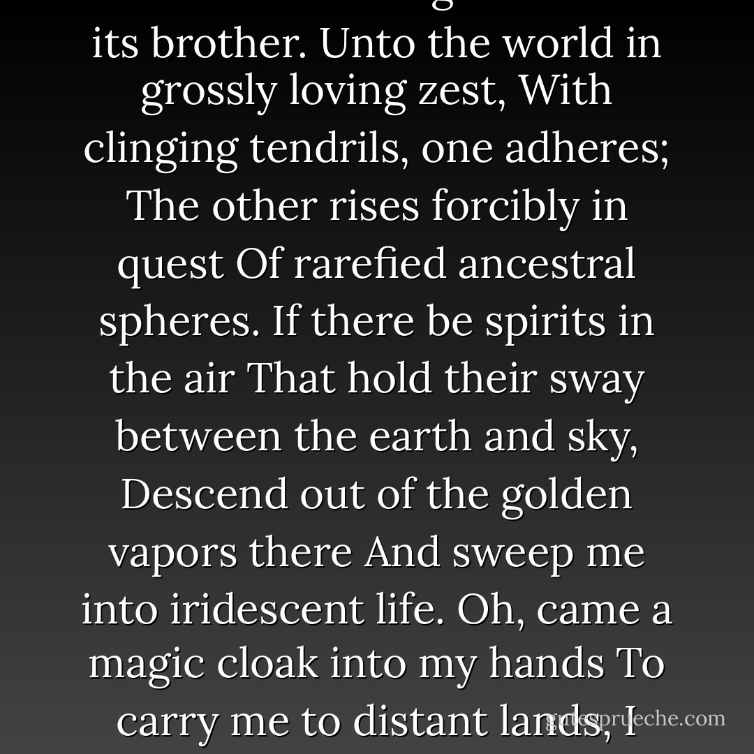 You are aware of only one unrest;<br />Oh, never learn to know the other!<br />Two souls, alas, are dwelling in my breast,<br />And one is striving to forsake its brother.<br />Unto the world in grossly loving zest,<br />With clinging tendrils, one adheres;<br />The other rises forcibly in quest<br />Of rarefied ancestral spheres.<br />If there be spirits in the air<br />That hold their sway between the earth and sky,<br />Descend out of the golden vapors there<br />And sweep me into iridescent life.<br />Oh, came a magic cloak into my hands<br />To carry me to distant lands,<br />I should not trade it for the choicest gown,<br />Nor for the cloak and garments of the crown. - Johann Wolfgang von Goethe