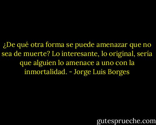 ¿De qué otra forma se puede amenazar que no sea de muerte? Lo interesante, lo original, sería que alguien lo amenace a uno con la inmortalidad. - Jorge Luis Borges