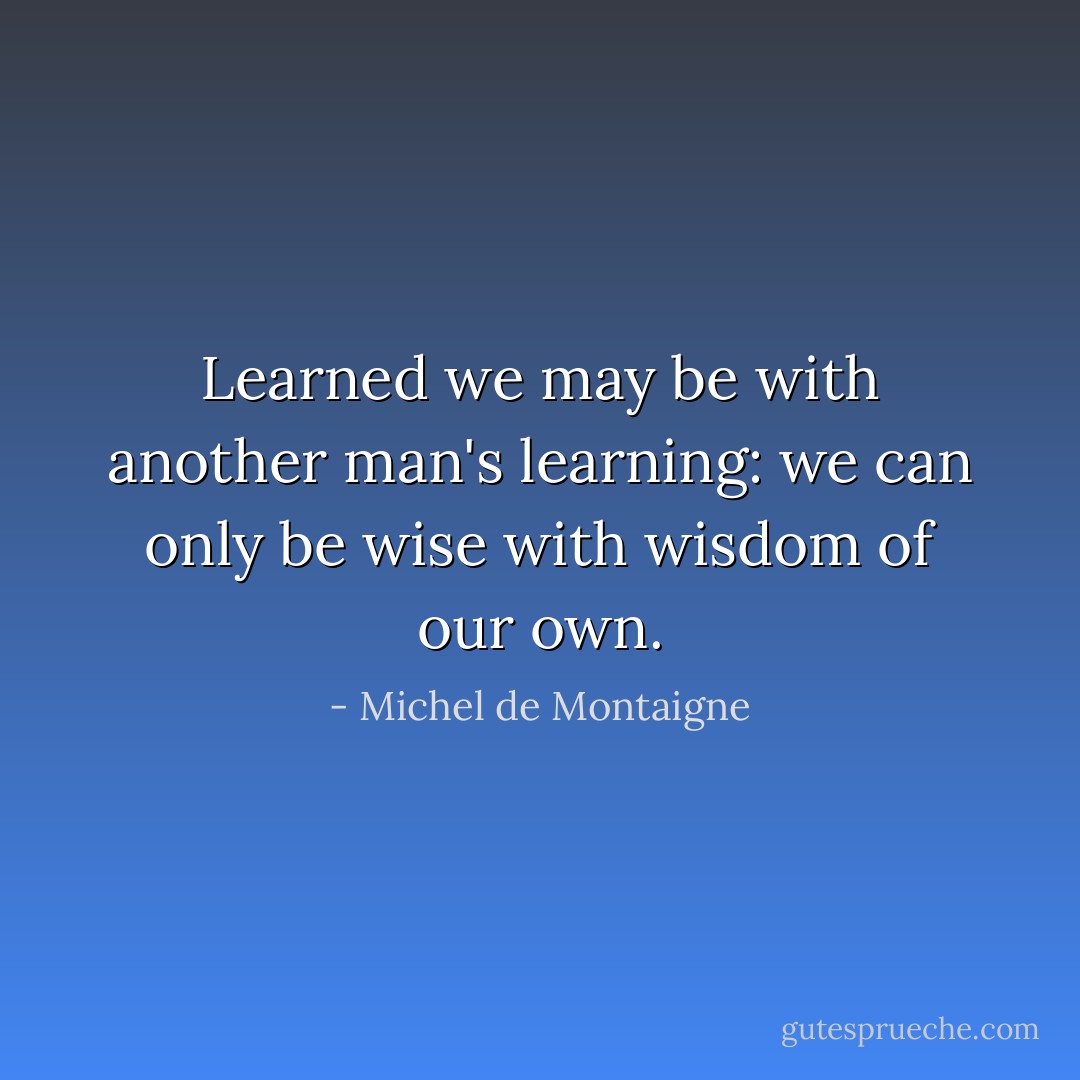 Learned we may be with another man's learning: we can only be wise with wisdom of our own. - Michel de Montaigne