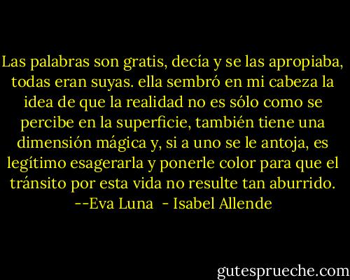 Las palabras son gratis, decía y se las apropiaba, todas eran suyas. ella sembró en mi cabeza la idea de que la realidad no es sólo como se percibe en la superficie, también tiene una dimensión mágica y, si a uno se le antoja, es legítimo esagerarla y ponerle color para que el tránsito por esta vida no resulte tan aburrido. --Eva Luna  - Isabel Allende