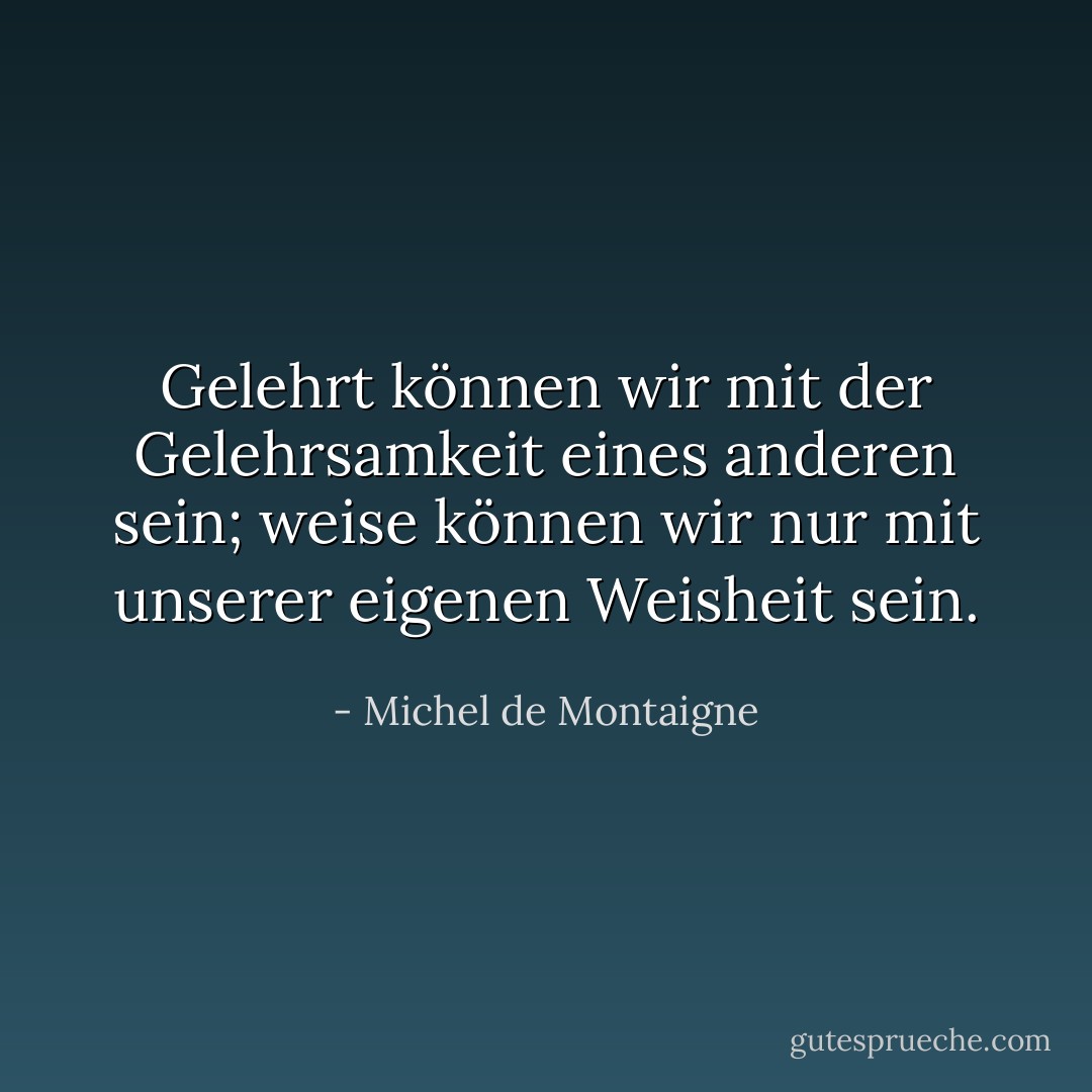 Gelehrt können wir mit der Gelehrsamkeit eines anderen sein; weise können wir nur mit unserer eigenen Weisheit sein. - Michel de Montaigne<