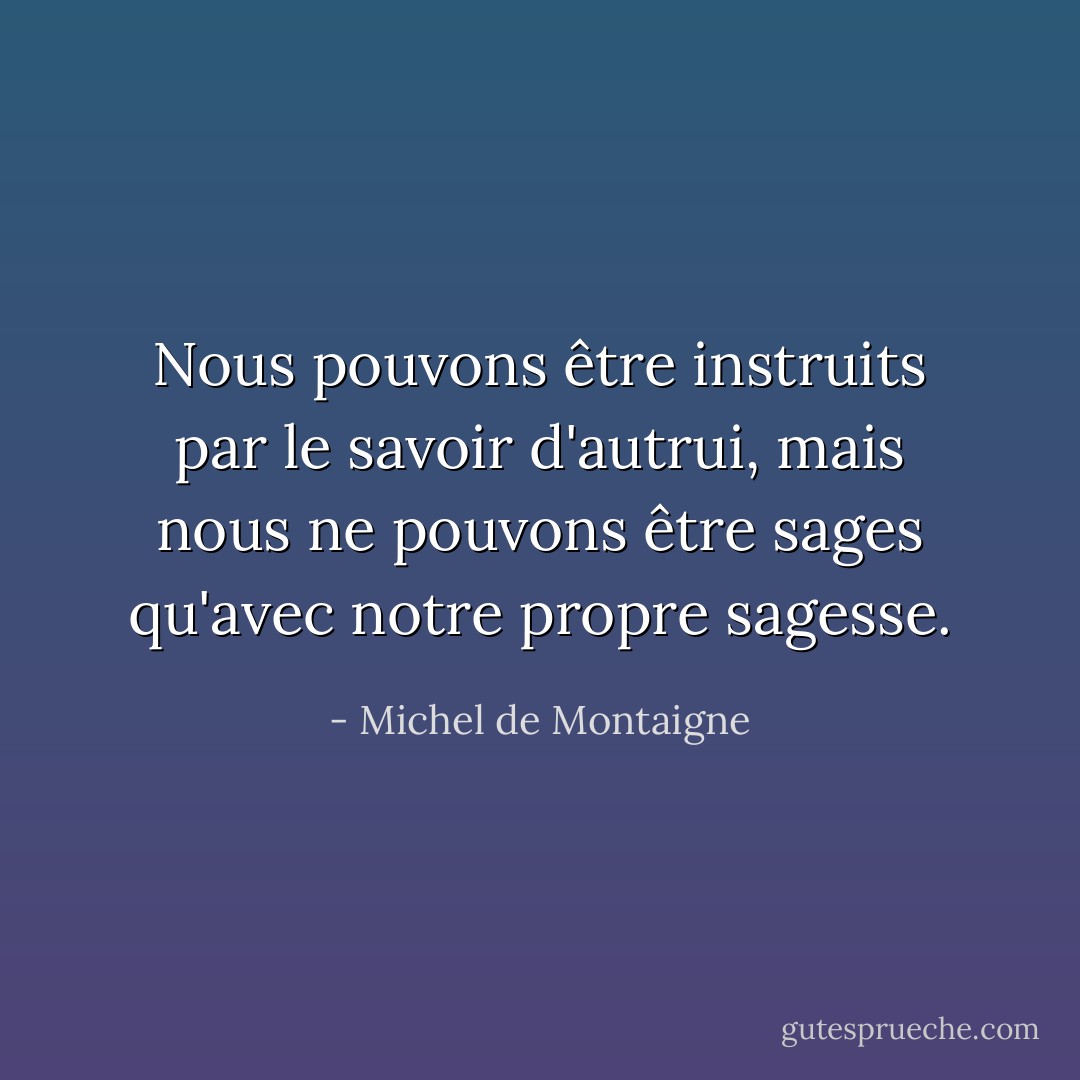 Nous pouvons être instruits par le savoir d'autrui, mais nous ne pouvons être sages qu'avec notre propre sagesse. - Michel de Montaigne