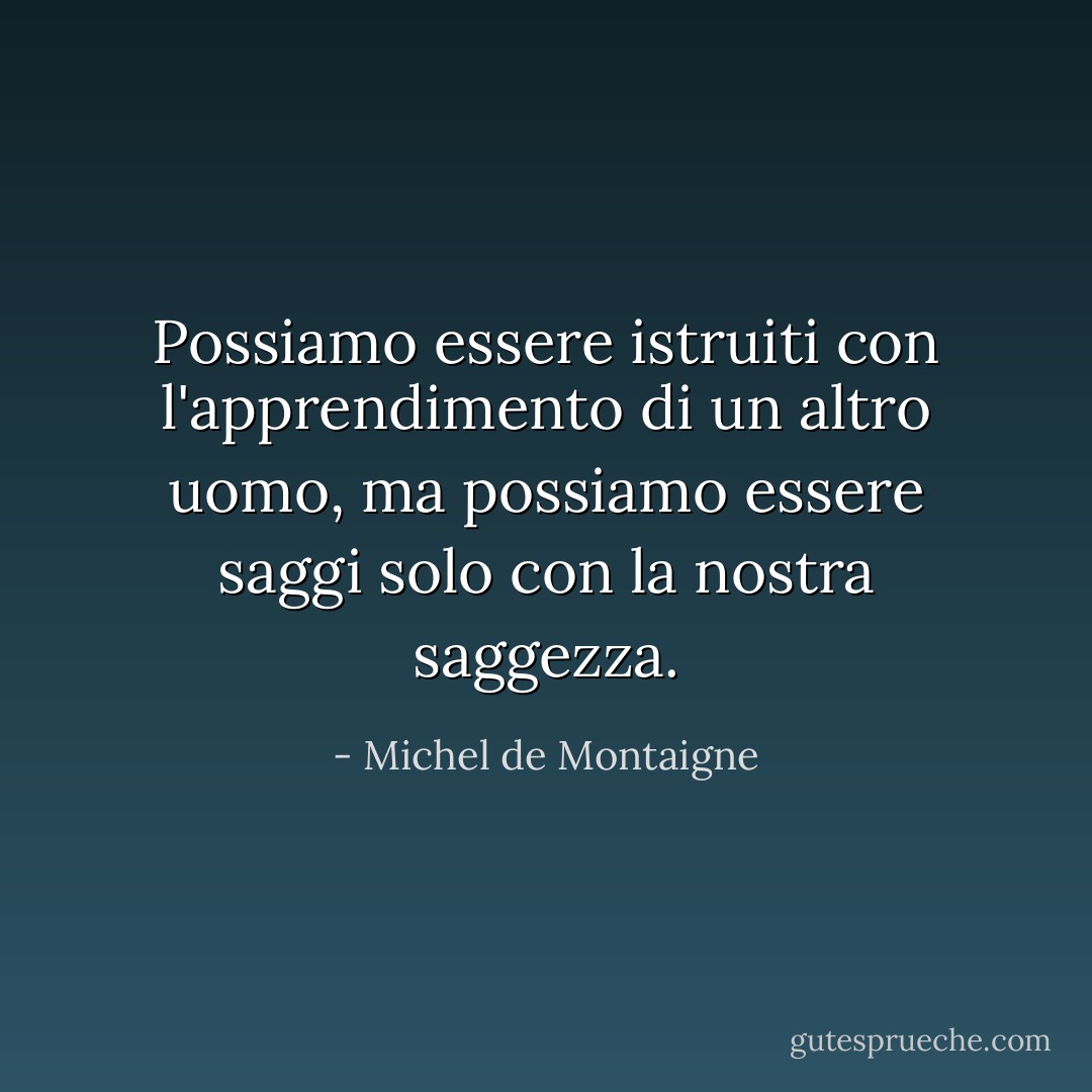 Possiamo essere istruiti con l'apprendimento di un altro uomo, ma possiamo essere saggi solo con la nostra saggezza. - Michel de Montaigne