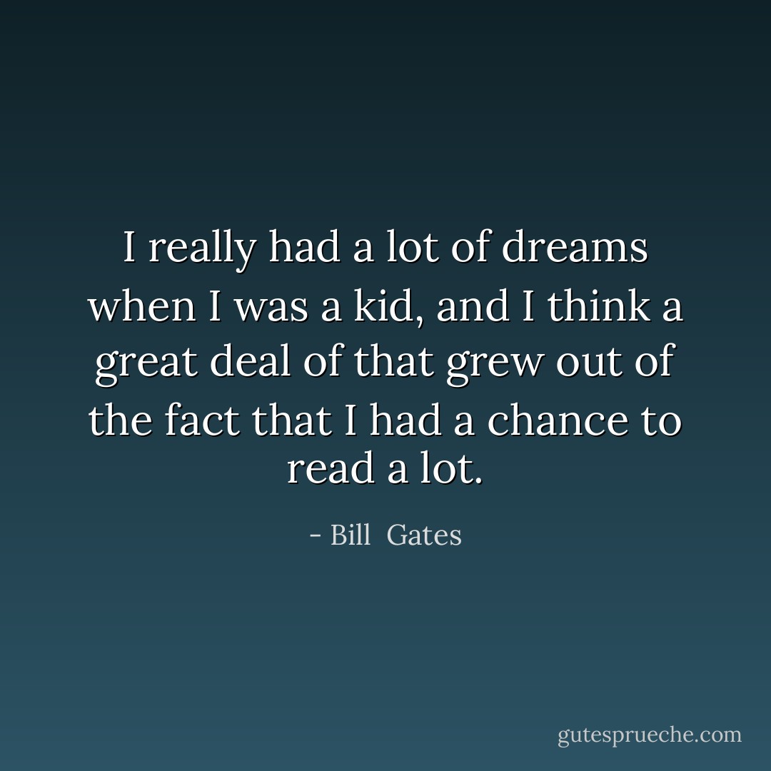 I really had a lot of dreams when I was a kid, and I think a great deal of that grew out of the fact that I had a chance to read a lot. - Bill  Gates