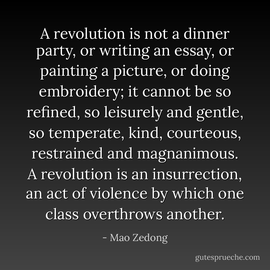 A revolution is not a dinner party, or writing an essay, or painting a picture, or doing embroidery; it cannot be so refined, so leisurely and gentle, so temperate, kind, courteous, restrained and magnanimous. A revolution is an insurrection, an act of violence by which one class overthrows another. - Mao Zedong