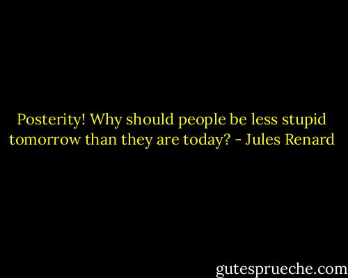 Posterity! Why should people be less stupid tomorrow than they are today? - Jules Renard