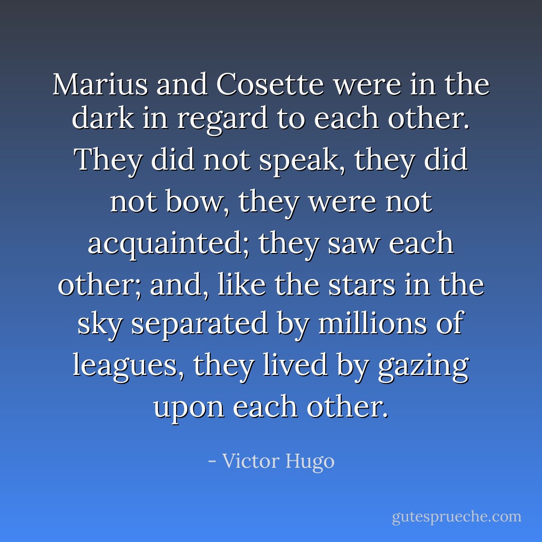 Marius and Cosette were in the dark in regard to each other. They did not speak, they did not bow, they were not acquainted; they saw each other; and, like the stars in the sky separated by millions of leagues, they lived by gazing upon each other. - Victor Hugo