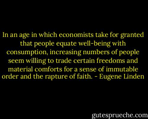 In an age in which economists take for granted that people equate well-being with consumption, increasing numbers of people seem willing to trade certain freedoms and material comforts for a sense of immutable order and the rapture of faith. - Eugene Linden