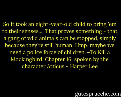 So it took an eight-year-old child to bring 'em to their senses.... That proves something - that a gang of wild animals can be stopped, simply because they're still human. Hmp, maybe we need a police force of children. ~To Kill a Mockingbird, Chapter 16, spoken by the character Atticus - Harper Lee