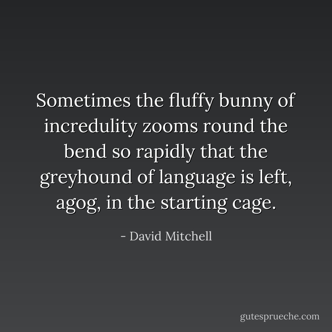 Sometimes the fluffy bunny of incredulity zooms round the bend so rapidly that the greyhound of language is left, agog, in the starting cage. - David Mitchell