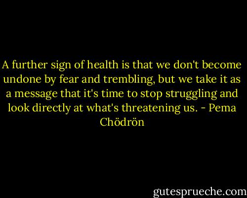 A further sign of health is that we don't become undone by fear and trembling, but we take it as a message that it's time to stop struggling and look directly at what's threatening us. - Pema Chödrön