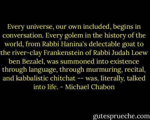 Every universe, our own included, begins in conversation. Every golem in the history of the world, from Rabbi Hanina's delectable goat to the river-clay Frankenstein of Rabbi Judah Loew ben Bezalel, was summoned into existence through language, through murmuring, recital, and kabbalistic chitchat -- was, literally, talked into life. - Michael Chabon