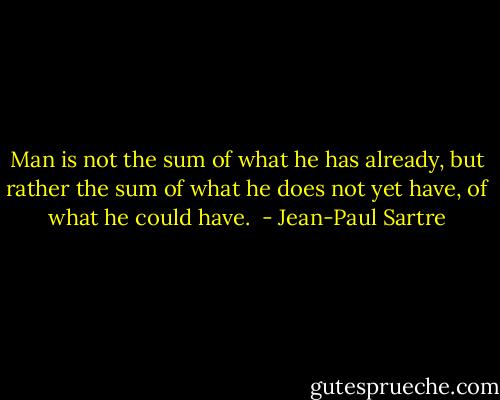 Man is not the sum of what he has already, but rather the sum of what he does not yet have, of what he could have.<br /> - Jean-Paul Sartre