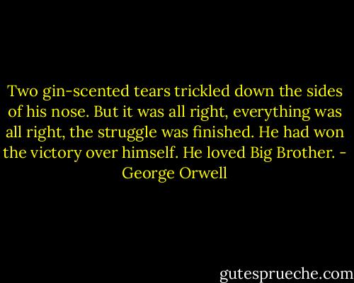 Two gin-scented tears trickled down the sides of his nose. But it was all right, everything was all right, the struggle was finished. He had won the victory over himself. He loved Big Brother. - George Orwell