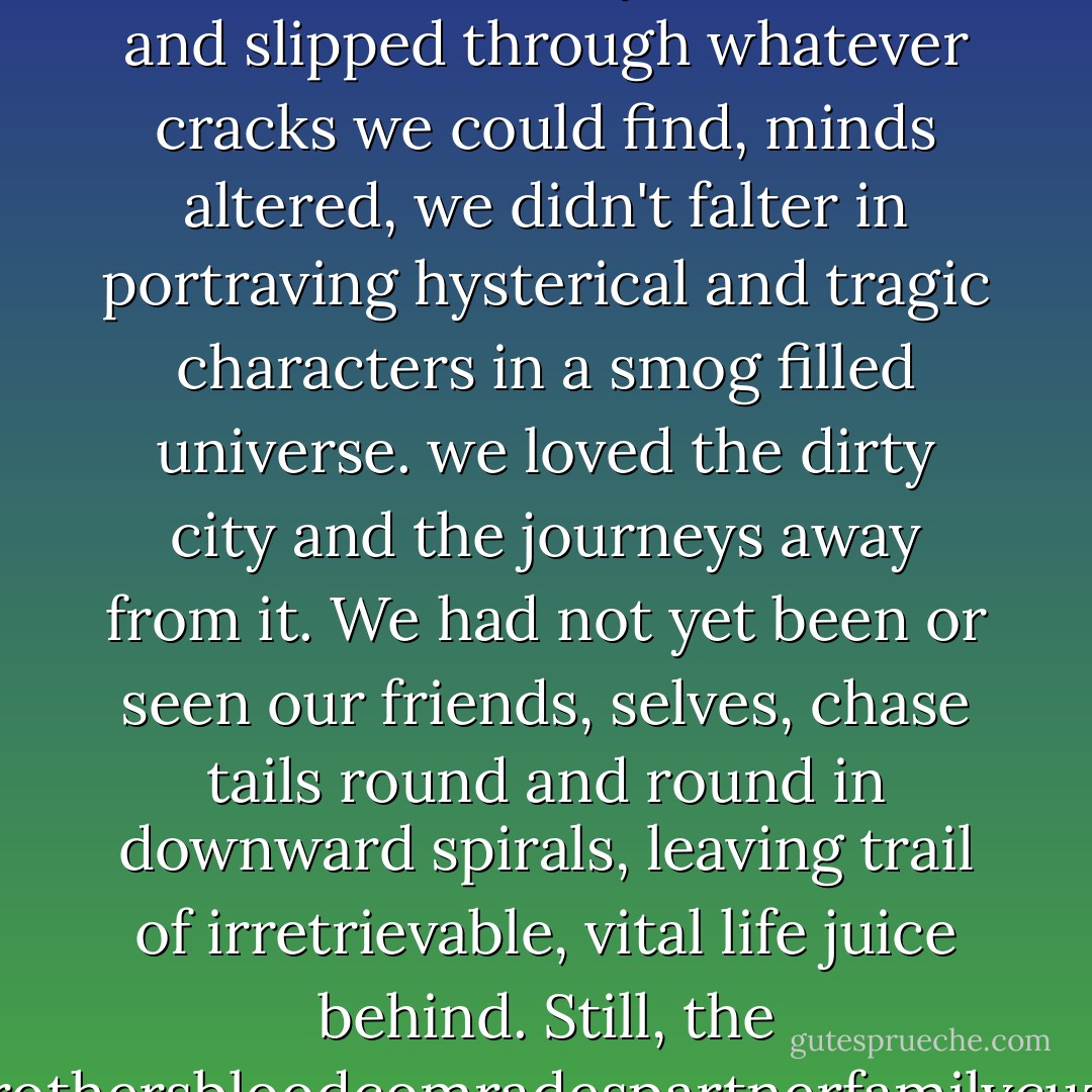 It started when we were little kids.<br />Free spirits, but already<br />tormented by our own hands<br />given to us by our parents.<br />We got together and wrote on desks<br />and slept in laundry rooms near snowy mountains<br />and slipped through whatever<br />cracks we could find,<br />minds altered, we didn't falter<br />in portraving hysterical and<br />tragic characters in a smog<br />filled universe.<br />we loved the dirty city<br />and the journeys away from it.<br />We had not yet been or seen our friends, selves,<br />chase tails round and round in downward spirals,<br />leaving trail of irretrievable,<br />vital life juice behind.<br />Still, the<br />brothersbloodcomradespartnerfamilycuzz<br />was impenetrable<br />and we lived inside it<br />laughing with no clothes, and<br />everything experimental 'till<br />death was upon us.<br />In our face, mortality. - Anthony Kiedis