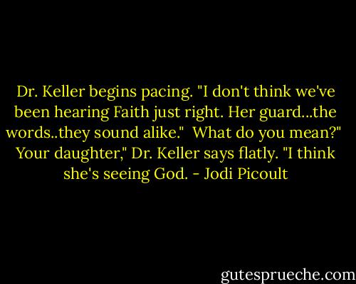 Dr. Keller begins pacing. "I don't think we've been hearing Faith just right. Her guard...the words..they sound alike."<br /><br />What do you mean?"<br /><br />Your daughter," Dr. Keller says flatly. "I think she's seeing God. - Jodi Picoult