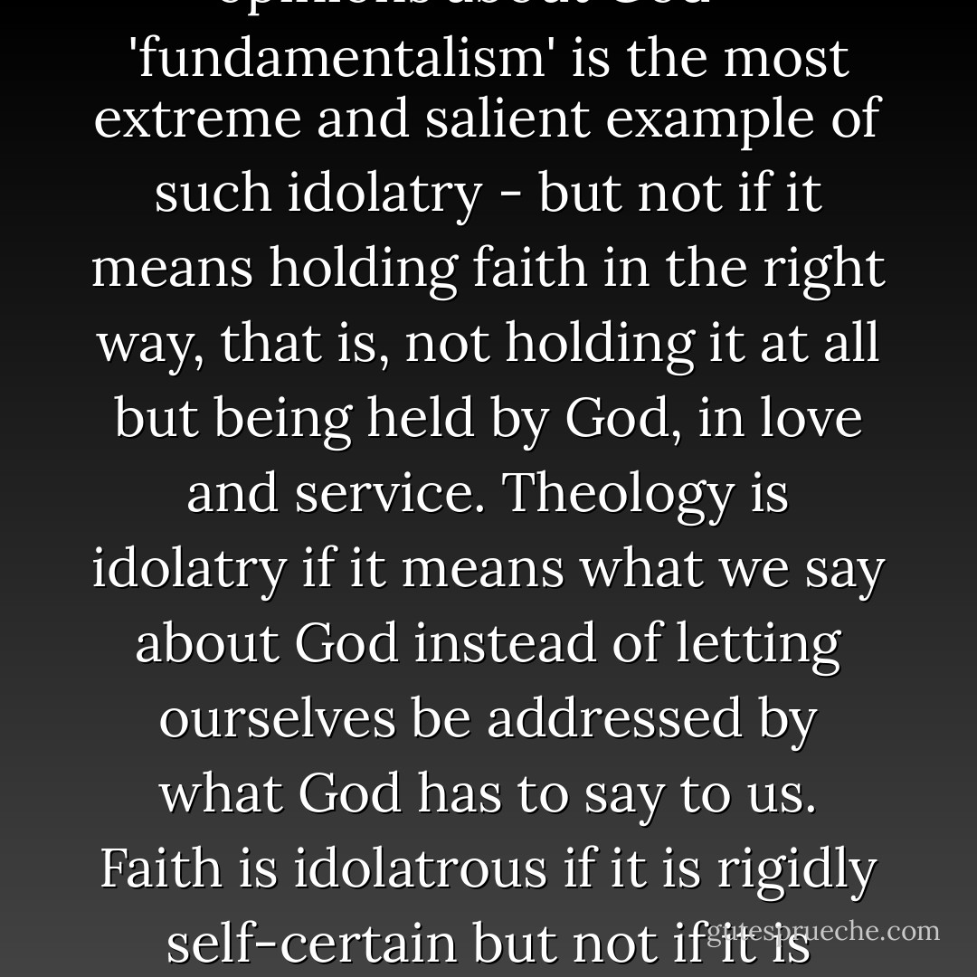 Orthodoxy is idolatry if it means holding the 'correct opinions about God' - 'fundamentalism' is the most extreme and salient example of such idolatry - but not if it means holding faith in the right way, that is, not holding it at all but being held by God, in love and service. Theology is idolatry if it means what we say about God instead of letting ourselves be addressed by what God has to say to us. Faith is idolatrous if it is rigidly self-certain but not if it is softened in the waters of 'doubt. - John D. Caputo