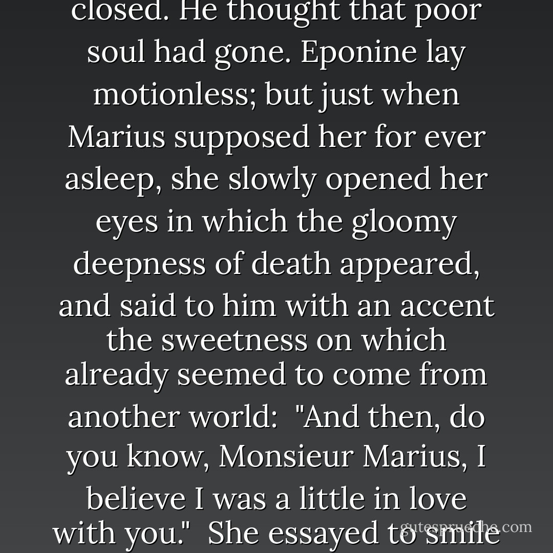 She let her head fall back upon Marius' knees and her eyelids closed. He thought that poor soul had gone. Eponine lay motionless; but just when Marius supposed her for ever asleep, she slowly opened her eyes in which the gloomy deepness of death appeared, and said to him with an accent the sweetness on which already seemed to come from another world:<br /><br />"And then, do you know, Monsieur Marius, I believe I was a little in love with you."<br /><br />She essayed to smile again and expired. - Victor Hugo