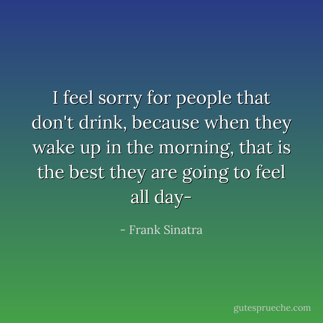 I feel sorry for people that don't drink, because when they wake up in the morning, that is the best they are going to feel all day- - Frank Sinatra