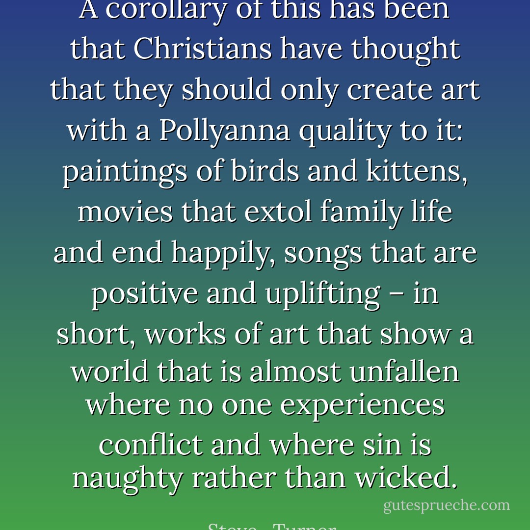 A corollary of this has been that Christians have thought that they should only create art with a Pollyanna quality to it: paintings of birds and kittens, movies that extol family life and end happily, songs that are positive and uplifting – in short, works of art that show a world that is almost unfallen where no one experiences conflict and where sin is naughty rather than wicked. - Steve   Turner