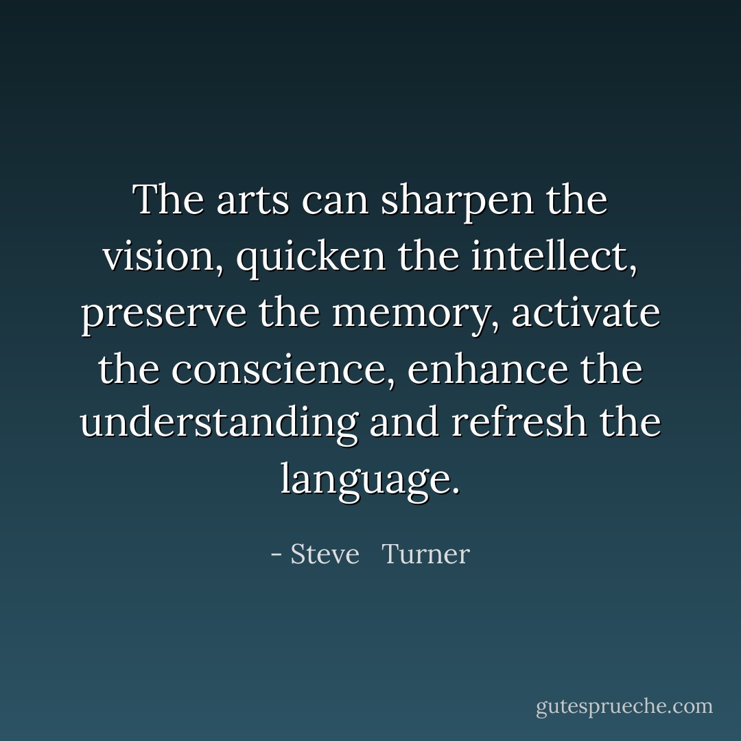 The arts can sharpen the vision, quicken the intellect, preserve the memory, activate the conscience, enhance the understanding and refresh the language. - Steve   Turner