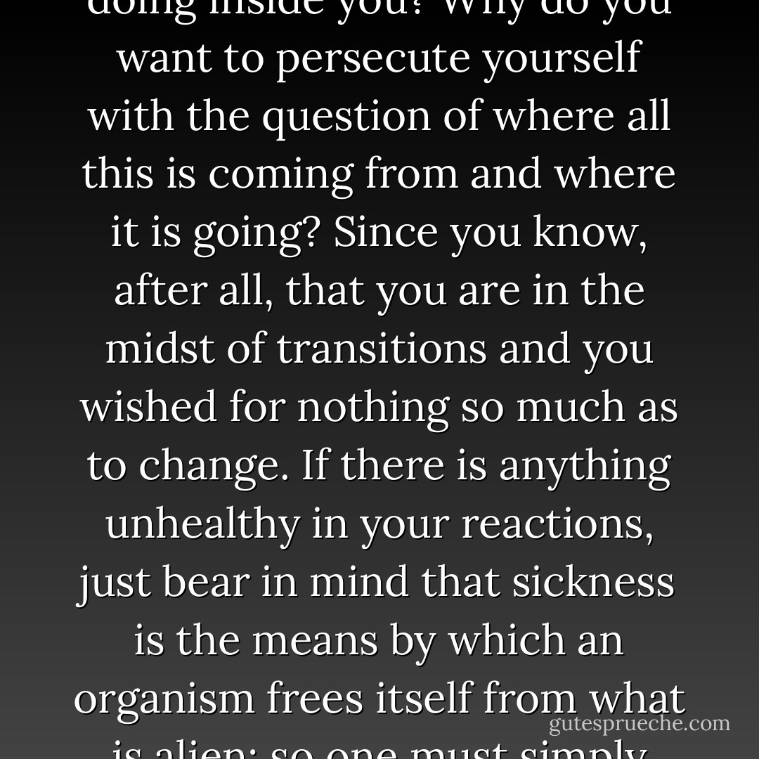 Why do you want to shut out of your life any uneasiness, any misery, any depression, since after all you don't know what work these conditions are doing inside you? Why do you want to persecute yourself with the question of where all this is coming from and where it is going? Since you know, after all, that you are in the midst of transitions and you wished for nothing so much as to change. If there is anything unhealthy in your reactions, just bear in mind that sickness is the means by which an organism frees itself from what is alien; so one must simply help it to be sick, to have its whole sickness and to break out with it, since that is the way it gets better. - Rainer Maria Rilke