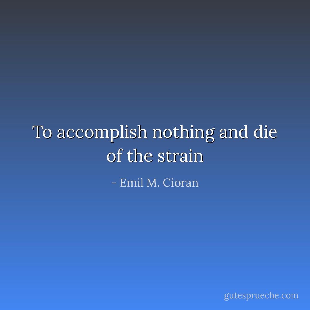 To accomplish nothing and die of the strain - Emil M. Cioran