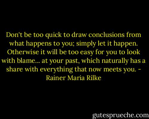 Don't be too quick to draw conclusions from what happens to you; simply let it happen. Otherwise it will be too easy for you to look with blame... at your past, which naturally has a share with everything that now meets you. - Rainer Maria Rilke