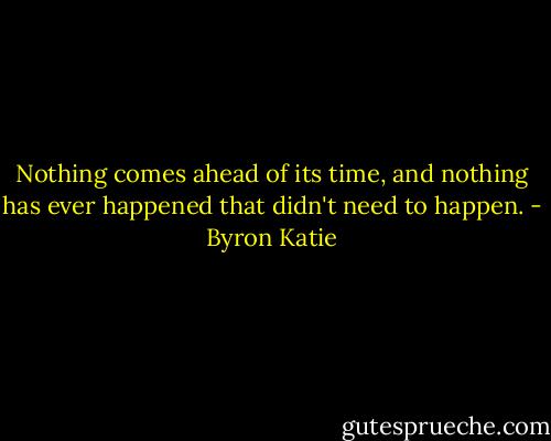 Nothing comes ahead of its time, and nothing has ever happened that didn't need to happen. - Byron Katie