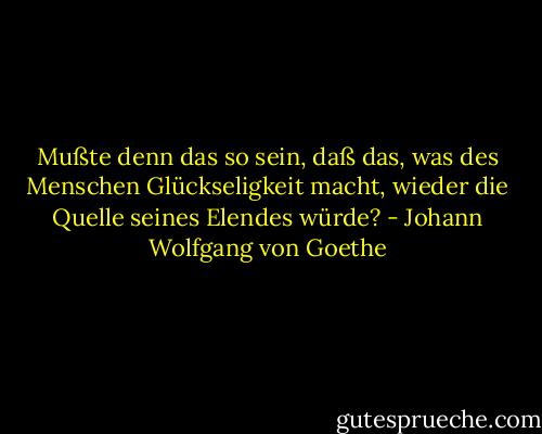 Mußte denn das so sein, daß das, was des Menschen Glückseligkeit macht,<br />wieder die Quelle seines Elendes würde? - Johann Wolfgang von Goethe