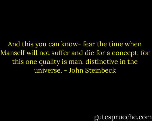 And this you can know- fear the time when Manself will not suffer and die for a concept, for this one quality is man, distinctive in the universe. - John Steinbeck
