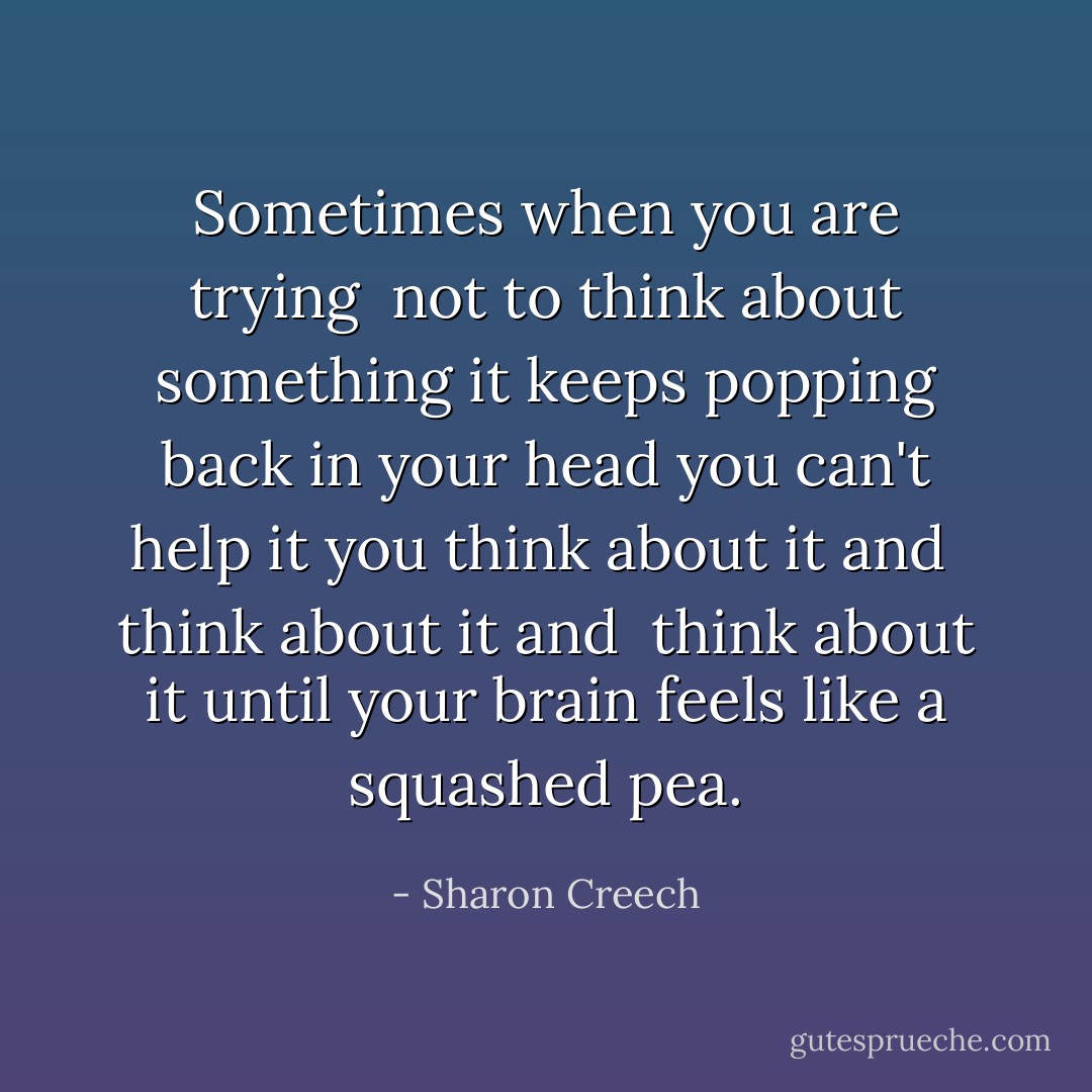 Sometimes<br />when you are trying <br />not to think about something<br />it keeps popping back in your head<br />you can't help it<br />you think about it<br />and <br />think about it<br />and <br />think about it<br />until your brain<br />feels like<br />a squashed pea. - Sharon Creech