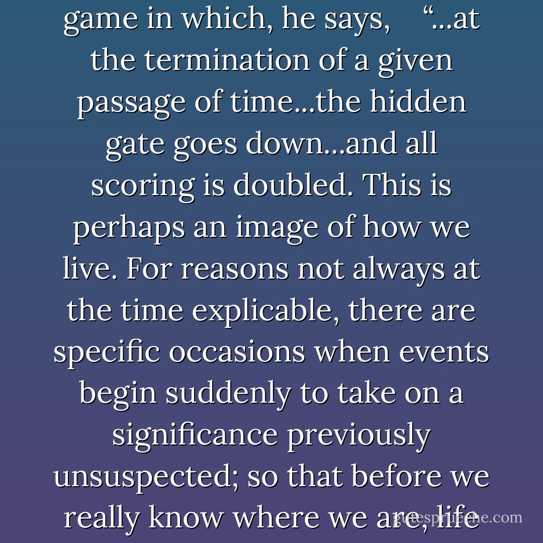 Speaking about time’s relentless passage, Powell’s narrator compares certain stages of experience to the game of Russian Billiards as once he used to play it with a long vanished girlfriend. A game in which, he says, <br /><br /> “...at the termination of a given passage of time...the hidden gate goes down...and all scoring is doubled. This is perhaps an image of how we live. For reasons not always at the time explicable, there are specific occasions when events begin suddenly to take on a significance previously unsuspected; so that before we really know where we are, life seems to have begun in earnest at last, and we ourselves, scarcely aware that any change has taken place, are careering uncontrollably down the slippery avenues of eternity."<br /> - Anthony Powell