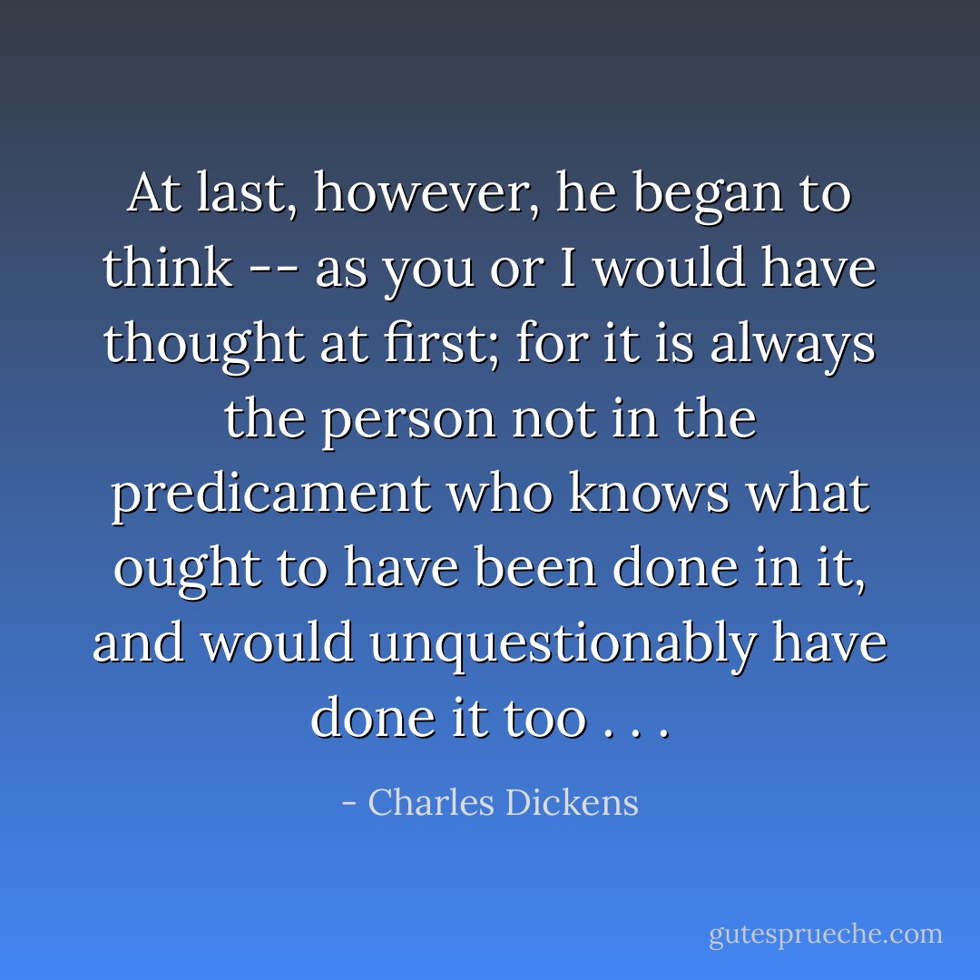 At last, however, he began to think -- as you or I would have thought at first; for it is always the person not in the predicament who knows what ought to have been done in it, and would unquestionably have done it too . . . - Charles Dickens