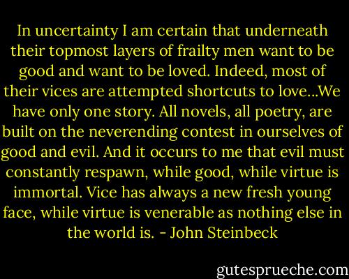 In uncertainty I am certain that underneath their topmost layers of frailty men want to be good and want to be loved. Indeed, most of their vices are attempted shortcuts to love...We have only one story. All novels, all poetry, are built on the neverending contest in ourselves of good and evil. And it occurs to me that evil must constantly respawn, while good, while virtue is immortal. Vice has always a new fresh young face, while virtue is venerable as nothing else in the world is. - John Steinbeck