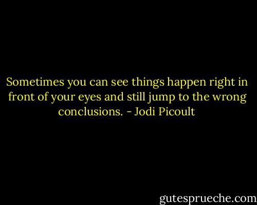 Sometimes you can see things happen right in front of your eyes and still jump to the wrong conclusions. - Jodi Picoult