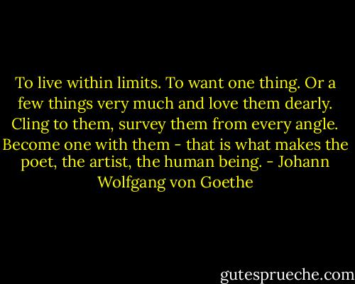 To live within limits. To want one thing. Or a few things very much and love them dearly. Cling to them, survey them from every angle. Become one with them - that is what makes the poet, the artist, the human being. - Johann Wolfgang von Goethe