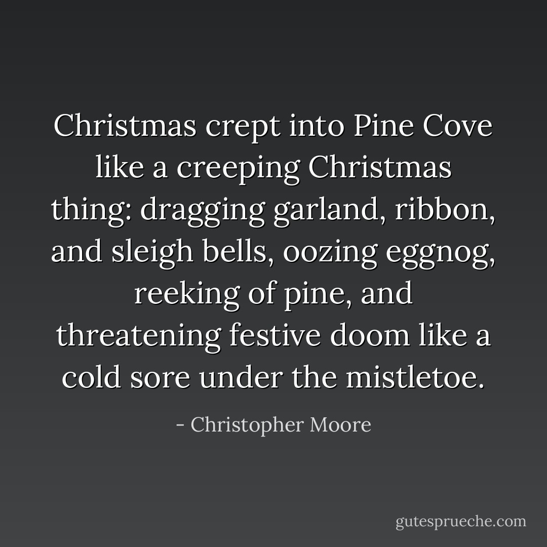 Christmas crept into Pine Cove like a creeping Christmas thing: dragging garland, ribbon, and sleigh bells, oozing eggnog, reeking of pine, and threatening festive doom like a cold sore under the mistletoe. - Christopher Moore