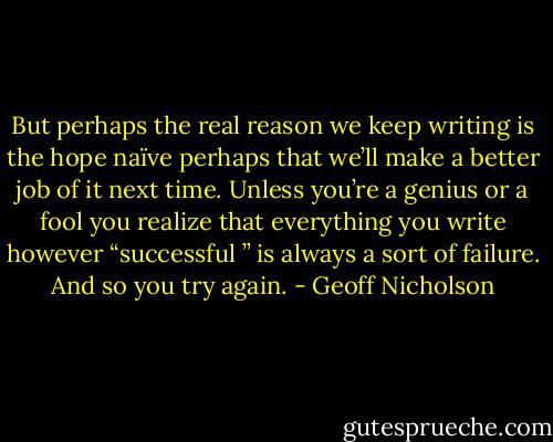 But perhaps the real reason we keep writing is the hope naïve perhaps that we’ll make a better job of it next time. Unless you’re a genius or a fool you realize that everything you write however “successful ” is always a sort of failure. And so you try again. - Geoff Nicholson