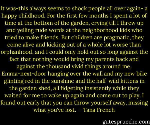 It was-this always seems to shock people all over again- a happy childhood. For the first few months I spent a lot of time at the bottom of the garden, crying till I threw up and yelling rude words at the neighborhood kids who tried to make friends. But children are pragmatic, they come alive and kicking out of a whole lot worse than orphanhood, and I could only hold out so long against the fact that nothing would bring my parents back and against the thousand vivid things around me, Emma-next-door hanging over the wall and my new bike glinting red in the sunshine and the half-wild kittens in the garden shed, all fidgeting insistently while they waited for me to wake up again and come out to play. I found out early that you can throw yourself away, missing what you've lost.  - Tana French