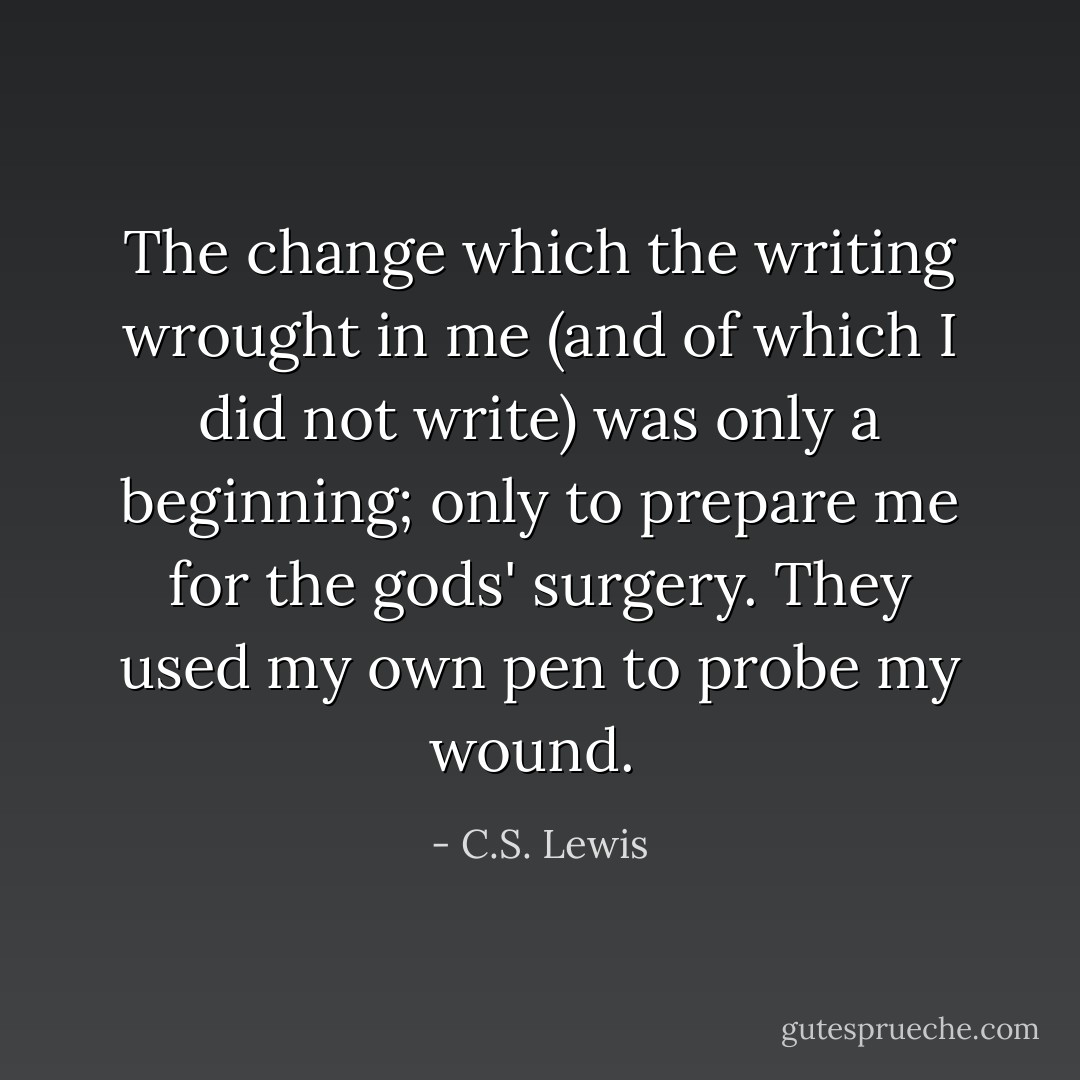 The change which the writing wrought in me (and of which I did not write) was only a beginning; only to prepare me for the gods' surgery. They used my own pen to probe my wound.  - C.S. Lewis