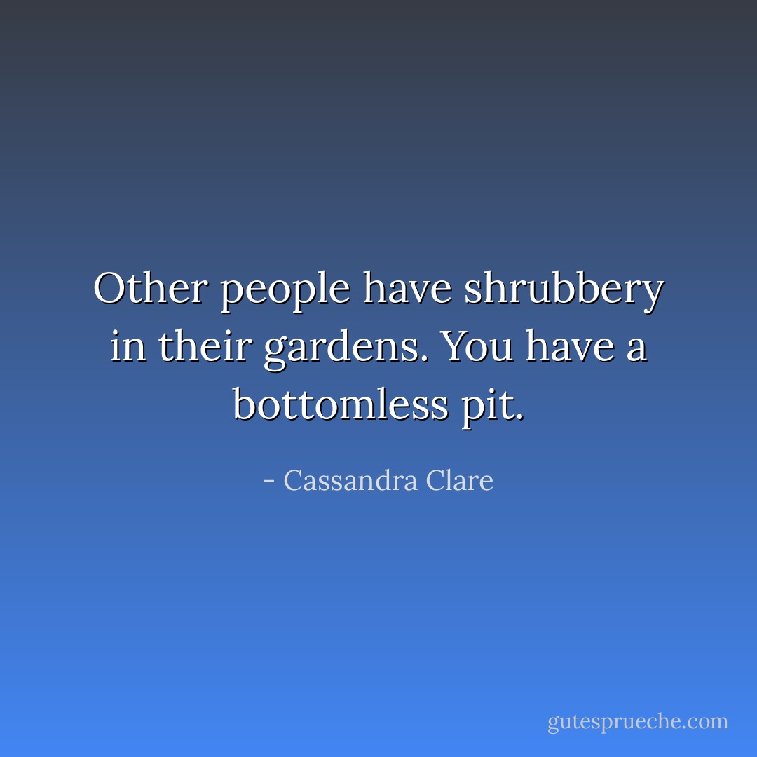 Other people have shrubbery in their gardens. You have a bottomless pit. - Cassandra Clare