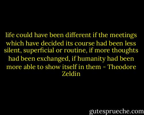 life could have been different if the meetings which have decided its course had been less silent, superficial or routine, if more thoughts had been exchanged, if humanity had been more able to show itself in them - Theodore Zeldin