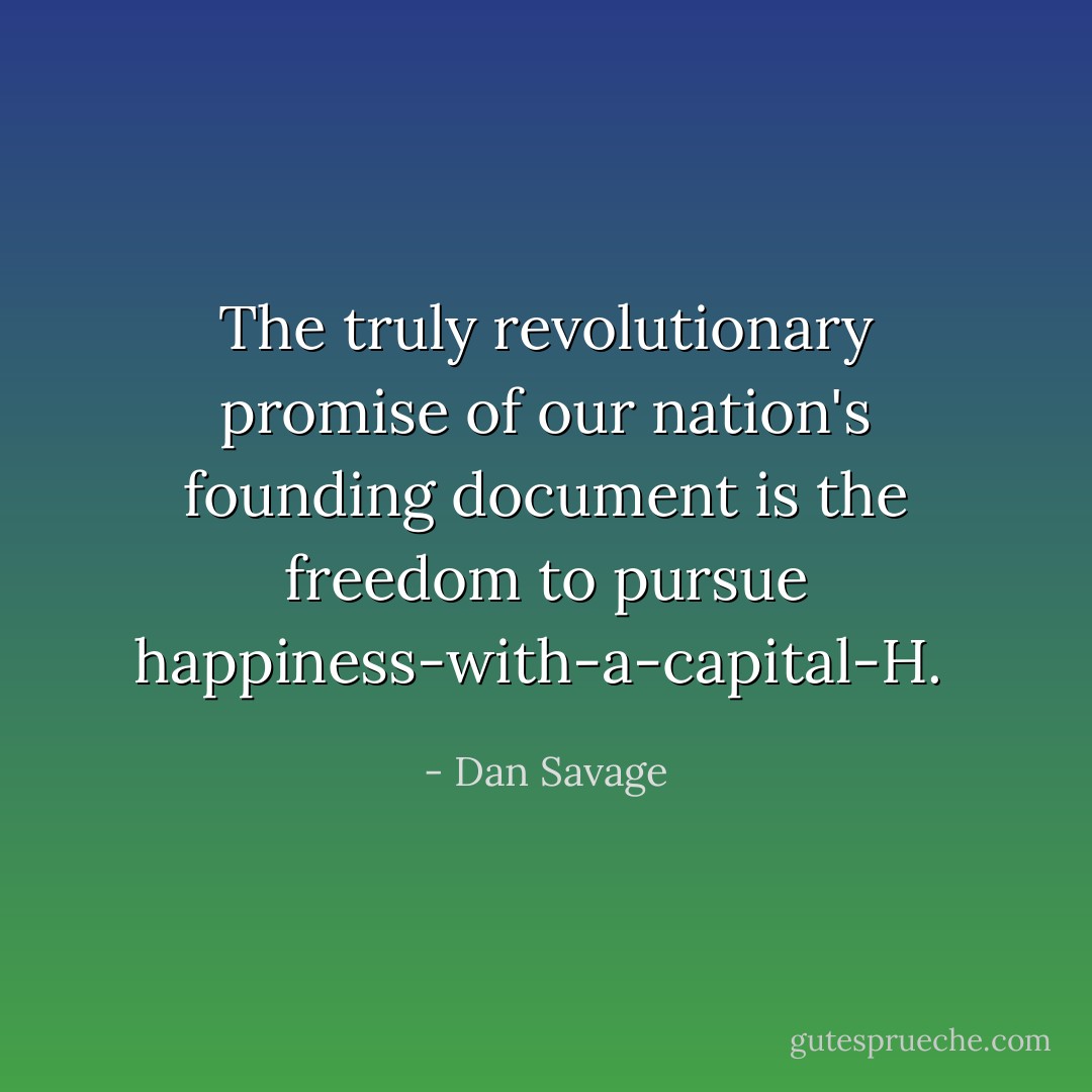 The truly revolutionary promise of our nation's founding document is the freedom to pursue happiness-with-a-capital-H.  - Dan Savage