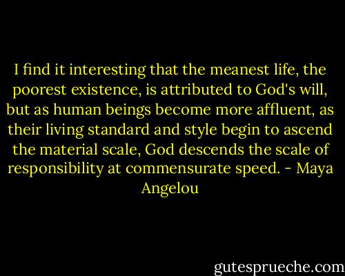 I find it interesting that the meanest life, the poorest existence, is attributed to God's will, but as human beings become more affluent, as their living standard and style begin to ascend the material scale, God descends the scale of responsibility at commensurate speed. - Maya Angelou