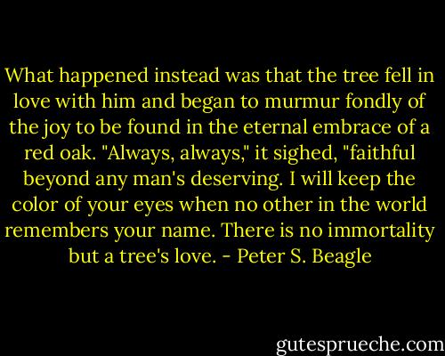 What happened instead was that the tree fell in love with him and began to murmur fondly of the joy to be found in the eternal embrace of a red oak. "Always, always," it sighed, "faithful beyond any man's deserving. I will keep the color of your eyes when no other in the world remembers your name. There is no immortality but a tree's love. - Peter S. Beagle